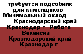 требуется подсобник для каменщиков › Минимальный оклад ­ 1 000 - Краснодарский край, Краснодар г. Работа » Вакансии   . Краснодарский край,Краснодар г.